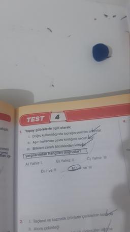 4
TEST
ahiptir
1. Yapay gübrelerle ilgili olarak;
1. Doğru kullanıldığında toprağın verimini artırırlar.
II. Aşırı kullanımı çevre kirliliğine neden blur.
III. Bitkileri zararlı böceklerden korudar
yargılarından hangileri doğrudur?
enmesi
Tarı içe-
C) Yalnız III
B) Yalnız 11
A) Yalnız
ELI ve III
D) I ve II
i
2.
1. İlaçların ve kozmetik ürünlerin içeriklerinin kontrolu
II. Atom çekirdeği
ük moleküller üretne