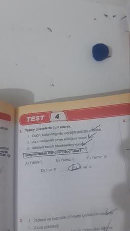 4
TEST
ahiptir
1. Yapay gübrelerle ilgili olarak;
1. Doğru kullanıldığında toprağın verimini artırırlar.
II. Aşırı kullanımı çevre kirliliğine neden blur.
III. Bitkileri zararlı böceklerden korudar
yargılarından hangileri doğrudur?
enmesi
Tarı içe-
C) Yalnız III
B) Yalnız 11
A) Yalnız
ELI ve III
D) I ve II
i
2.
1. İlaçların ve kozmetik ürünlerin içeriklerinin kontrolu
II. Atom çekirdeği
ük moleküller üretne
