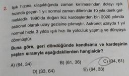 2. Işık hızına ulaşıldığında zaman kırılmasından dolayı ışık
hızında geçen 1 yıl normal zaman diliminde 10 yıla denk gel-
mektedir. 1990'da doğan ikiz kardeşlerden biri 2020 yılında
astronot olarak uzay gezisine çıkmıştır. Astronot uzayda 1 yil
normal hızla 3 yılda ışık hızı ile yolculuk yapmış ve dünyaya
dönmüştür.
Buna göre, geri döndüğünde kendisinin ve kardeşinin
yaşları sırasıyla aşağıdakilerden hangisidir?
A) (64, 34)
D) (33, 64)
B) (61, 36)
C) (34, 61)
E) (64, 33)