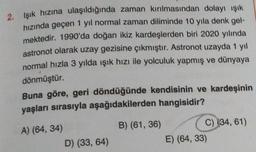 2. Işık hızına ulaşıldığında zaman kırılmasından dolayı ışık
hızında geçen 1 yıl normal zaman diliminde 10 yıla denk gel-
mektedir. 1990'da doğan ikiz kardeşlerden biri 2020 yılında
astronot olarak uzay gezisine çıkmıştır. Astronot uzayda 1 yil
normal hızla 3 yılda ışık hızı ile yolculuk yapmış ve dünyaya
dönmüştür.
Buna göre, geri döndüğünde kendisinin ve kardeşinin
yaşları sırasıyla aşağıdakilerden hangisidir?
A) (64, 34)
D) (33, 64)
B) (61, 36)
C) (34, 61)
E) (64, 33)
