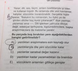 Ok Gozümler
3. Yazar; dili, ses, biçim, anlam özellikleriyle iyi bilen
ve kullanan kişidir. Bu anlamda dile yeni kavramlar,
kalıplar, sözcükler kazandırabilir. Gerçekte hiçbir
Zyazar, "Bakalım bu romandan, bu öykü ya da
şiirden dilciler kaç kural çıkaracak?" diye yazmaz,
yazamaz ama ---- Dili işlerken yalnızca dilciye
değil, edebiyat tarihçisine, toplumbilimcilere, başka
araştırmacılara da malzeme yaratır,
Bu parçada boş bırakılan yere aşağıdakilerden
hangisi getirilmelidir?
A) yazdıkları araştırmalara esin kaynağı olur
B yazdıklarıyla dile yeni sözcükler katar
yazılanlar sanatsal değer kazanır
D) yazdıkları kadar yazamadıkları da önemlidir
E) sözcüklerin anlamları gittikçe genişler