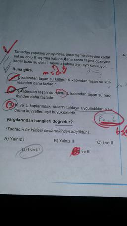 4.
Tahtadan yapılmış bir oyuncak, önce taşma düzeyine kadar
saf su dolu k taşırma kabina, daha sonra taşma düzeyine
kadar tuzlu su dolu L taşırma kabına ayrı ayrı konuluyor.
o
Buna göre,
D.
ma
D kabından taşan su kütlesi, K kabindan taşan su küt-
lesinden daha fazladır.
bid
Kkabından taşan su hacmi, L kabından taşan su hac-
minden daha fazladır.
III K ve L kaplarındaki suların tahtaya uyguladıkları kal-
dırma kuvvetleri eşit büyüklüktedir.
Fr=6
yargılarından hangileri doğrudur?
(Tahtanın öz kütlesi sıvılarınkinden küçüktür.)
bat
A) Yalnız!
C) I ve 11
B) Yalnız II
El ve III
D) I ve III
