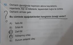12. Osmanlı dendiğinde hepimizin aklına bayraklarla,
nişanlarla, top ve tüfeklerle, tepesindeki tuğra ile birlikte
Osmanlı arması gelir.
Bu cümlede aşağıdakilerden hangisinin örneği vardır?
o
A) İsim-fiil
B) Sifat-fiil
C) Zarf-fiil
D) Adlaşmış ortaç
E)
Durum anlamlı ulaç