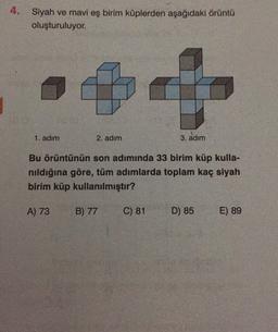 4. Siyah ve mavi eş birim küplerden aşağıdaki örüntü
oluşturuluyor.
1. adım
2. adım
3. adım
Bu örüntünün son adımında 33 birim küp kulla-
nıldığına göre, tüm adımlarda toplam kaç siyah
birim küp kullanılmıştır?
A) 73
B) 77
C) 81
D) 85
E) 89