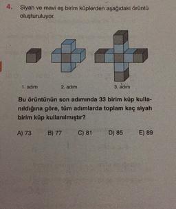 4. Siyah ve mavi eş birim küplerden aşağıdaki örüntü
oluşturuluyor.
1. adım
2. adım
3. adım
Bu örüntünün son adımında 33 birim küp kulla-
nıldığına göre, tüm adımlarda toplam kaç siyah
birim küp kullanılmıştır?
A) 73
B) 77
C) 81
D) 85
E) 89
