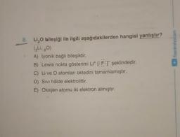 /benimhocam
8. Li O bileşiği ile ilgili aşağıdakilerden hangisi yanlıştır?
(3 Li, gO)
A) İyonik bağlı bileşiktir.
B) Lewis nokta gösterimi Lit CFT şeklindedir.
C) Live O atomları oktedini tamamlamıştır.
D) Sivi hâlde elektrolittir.
E) Oksijen atomu iki elektron almıştır.