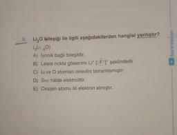 /benimhocam
8. Li O bileşiği ile ilgili aşağıdakilerden hangisi yanlıştır?
(3 Li, gO)
A) İyonik bağlı bileşiktir.
B) Lewis nokta gösterimi Lit CFT şeklindedir.
C) Live O atomları oktedini tamamlamıştır.
D) Sivi hâlde elektrolittir.
E) Oksijen atomu iki elektron almıştır.
