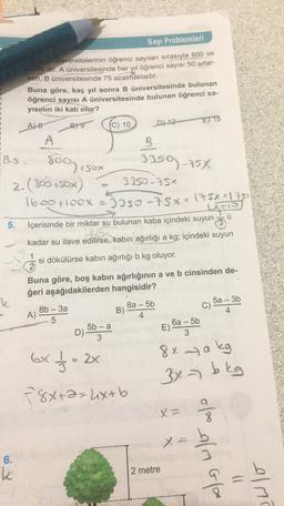Sayı Problemleri
1
E) 15
B) 9
800,sot
33502754
universitelerinin öğrenci sayıları sırasıyla 800 ve
300 dir. A üniversitesinde her yıl öğrenci sayısı 50 artar-
ken, B üniversitesinde 75 azalmaktadır.
Buna göre, kaç yıl sonra B üniversitesinde bulunan
öğrenci sayısı À üniversitesinde bulunan öğrenci sa-
yısının iki katı olur?
A) 8
(C) 10 D). 12-
A
B
8.5 )
2.(800+50%)
2
3350-752
1600 +100x = Joso -75% - 175x=1750
Lans
5.
İçerisinde bir miktar su bulunan kaba içindeki suyun
ü
kadar su ilave edilirse, kabın ağırlığı a kg; içindeki suyun
1
si dökülürse kabin ağırlığı b kg oluyor.
2
Buna göre, boş kabın ağırlığının a ve b cinsinden de-
ğeri aşağıdakilerden hangisidir?
k
8b - 3a
8a - 5b
5a - 36
A)
B)
4
4
5
5b - a
6a - 5b
D)
E)
3
3
D) -
6x / / 3 = 2x
78x+2=4x+b
E-
8x a kg
3x7 bkg
X =
x = b
of alm Glo
6.
k
2 metre
alma