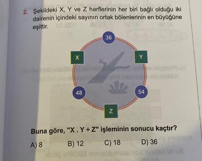 2. Şekildeki X, Y ve Z harflerinin her biri bağlı olduğu iki
dairenin içindeki sayının ortak bölenlerinin en büyüğüne
eşittir.
36
X
Y
48
54
Z
Buna göre, "X.Y=Z" işleminin sonucu kaçtır?
A)
8
B) 12
C) 18
D) 36