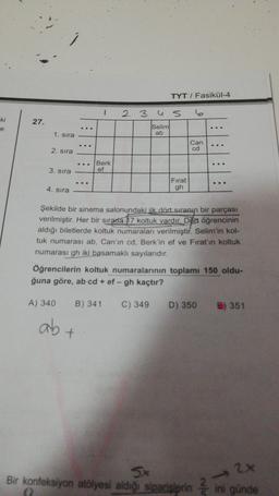 TYT / Fasikül-4
1
2 3 us 6
ki
27.
...
e
Selim
ab
1. sira
::
Can
cd
2. sira
Berk
ef
3. sira
Fırat
gh
4. sira
Şekilde bir sinema salonundaki ilk dört sıranın bir parçası
verilmiştir. Her bir sırada 17 koltuk vardır. Dört öğrencinin
aldığı biletlerde koltuk numaraları verilmiştir. Selim'in kol-
tuk numarası ab. Can'ın cd. Berk'in ef ve Fırat'ın koltuk
numarası gh iki basamaklı sayılarıdır.
Öğrencilerin koltuk numaralarının toplamı 150 oldu-
ğuna göre, ab cd + ef - gh kaçtır?
A) 340
B) 341
C) 349
D) 350
e) 351
ab
5x
Bir konfeksiyon atölyesi aldığı siparislerinin günde
