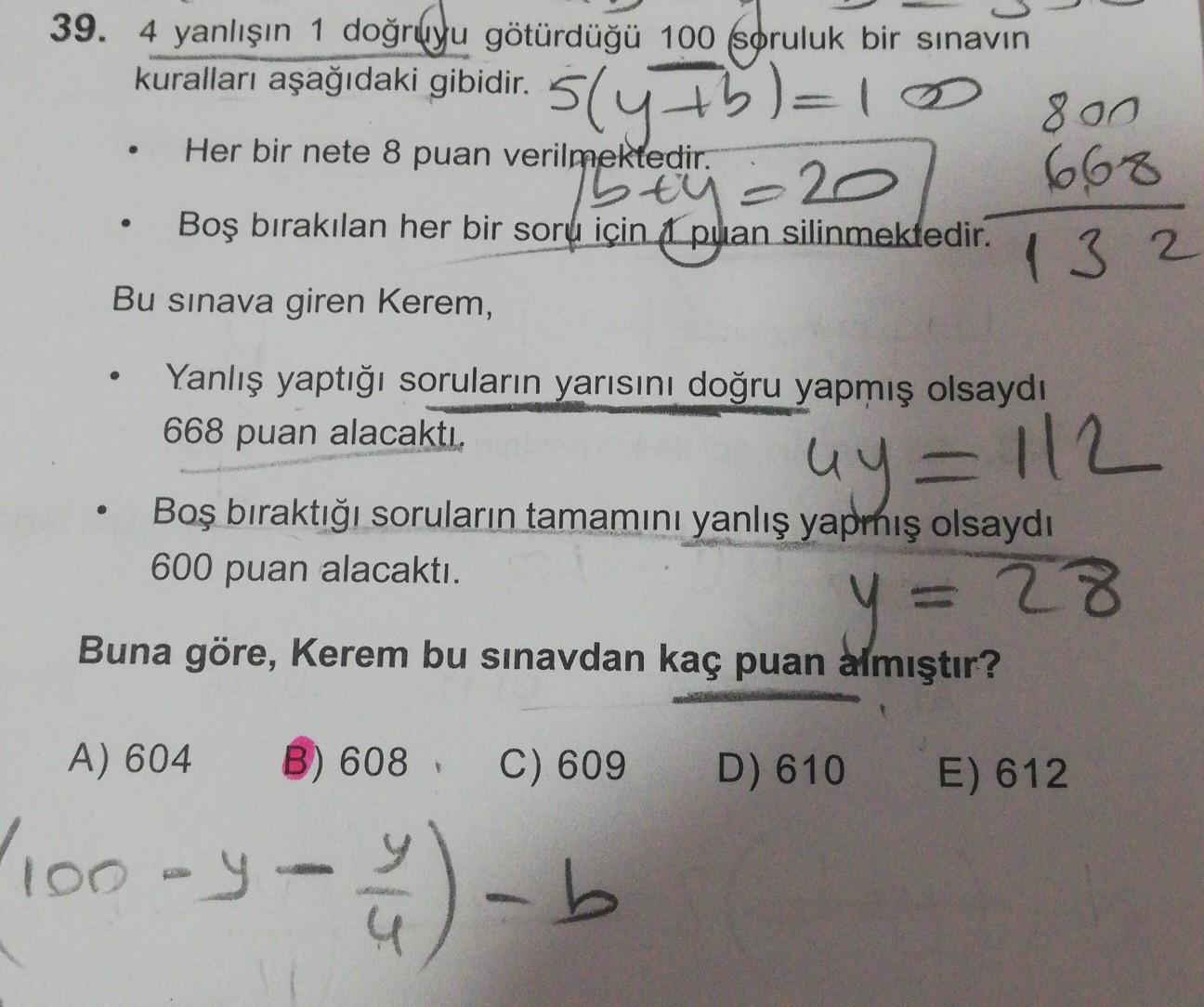 39. 4 yanlışın 1 doğruyu götürdüğü 100 soruluk bir sınavın
kuralları aşağıdaki gibidir.
800
Her bir nete 8 puan verilmektedir.
.20
Boş bırakılan her bir soru için 1 puan silinmektedir.
Bu sınava giren Kerem,
5(4+5)=10
stu
668
1 3 2
Yanlış yaptığı soruların yarısını doğru yapmış olsaydı
668 puan alacaktı.
uy=112
.
Boş bıraktığı soruların tamamını yanlış yapmış olsaydı
600 puan alacaktı.
= 28
Buna göre, Kerem bu sınavdan kaç puan almıştır?
A) 604
608
C) 609
D) 610
E) 612
10-4 - 4) - b
y-
Jb
