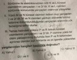 1. Sürtünme ile elektriklenebilen nötr K ve L küresel
cisimlerinin yarıçapları r ve 2r'dir. K ve L cisimleri
sürtünme sonucunda yarıçapları oranında yüklenirler.
II. Yüklü M ve N küresel cisimleri iletken olup yarıçapları
rve 2r'dir. M ve N cisimleri yalıtkan eldivenle tutulup
birbirine dokundurulduğunda yarıçapları oranında yük
fazlalığına sahip
olurlar.
dogabb
III. Temas halindeki yüksüz P ve R iletken küresel
cisimlerinin yarıçapları r ve 2r'dir. P cismine yüklü bir
cisim yaklaştırılmış durumda iken P ve R birbirinden
ayrılırsa cisimler eşit miktarda ve zıt işaretle yüklenirler.
yargılarından hangileri kesinlikle doğrudur?
A) Yalnız!
B) Yalnız II
C) Yalnız III
D) I ve II
E)\II ve III
