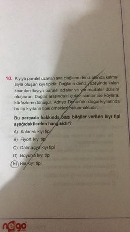 10. Kıyıya paralel uzanan sıra dağların deniz altında kalma-
sıyla oluşan kıyı tipidir. Dağların deniz yüzeyinde kalan
kısımları kıyıya paralel adalar ve yarımadalar dizisini
oluşturur. Dağlar arasındaki çukur alanlar ise koylara,
körfezlere dönüşür. Adriya Denizi'nin doğu kıyılarında
bu tip kıyıların tipik örnekleri bulunmaktadır.
Bu parçada hakkında bazı bilgiler verilen kıyı tipi
aşağıdakilerden hangisidir?
A) Kalankli kıyı tipi
B) Fiyort kiyi tipi
C) Dalmaçya kıyı tipi
D) Boyuna kıyı tipi
E) Ria kıyı tipi
nego
