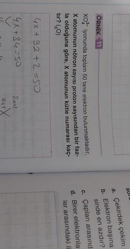 Solu
ÖRNEK 11
a. Çekirdek çekim
b. Elektron başına
sinde en azdır?
c. Çapları arasınd
d. Birer elektronla
ler arasındaki il
xoiyonunda toplam 50 tane elektron bulunmaktadır.
X atomunun nötron sayısı proton sayısından bir faz-
la olduğuna göre, X atomunun kütle numarası kaç-
tır? (70)
GX+32+2=50
4X+34-50
Lat!
alX
1
