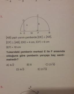 5.
AE 10 F
B
(AB) çaplı yarım çemberde (DE) 1. (AB).
(CF) 1(AB). IDEI - 4 cm, ICFI - 6 cm
IEF = 10 cm
Yukarıdaki çemberin merkezi E ile F arasında
olduğuna göre çemberin yarıçapı kaç santi-
metredir?
A) 472
B) 6
C) 2/10
D) 4/3
E) 2/13
6.
E
D