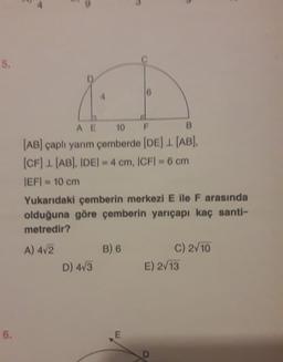 5.
AE 10 F
B
(AB) çaplı yarım çemberde (DE) 1. (AB).
(CF) 1(AB). IDEI - 4 cm, ICFI - 6 cm
IEF = 10 cm
Yukarıdaki çemberin merkezi E ile F arasında
olduğuna göre çemberin yarıçapı kaç santi-
metredir?
A) 472
B) 6
C) 2/10
D) 4/3
E) 2/13
6.
E
D
