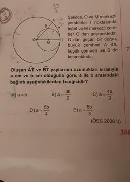 37
o
B
a
b
Ah Şekilde, O ve M merkezli
çemberler T noktasında
teğet ve M merkezli çem-
ber O dan geçmektedir.
TO dan geçen bir doğru,
M
büyük çemberi A da,
küçük çemberi ise B de
kesmektedir.
Oluşan AT ve BT yaylarının uzunlukları sırasıyla
a cm ve b cm olduğuna göre, a ile b arasındaki
bağıntı aşağıdakilerden hangisidir?
3b
4b
A) a = b
B)a
C) a =
3
2
5b
5b
D) a =
4
E) a
3
(ÖSS 2008 II)
386