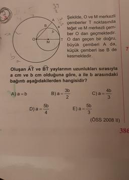 37
o
B
a
b
Ah Şekilde, O ve M merkezli
çemberler T noktasında
teğet ve M merkezli çem-
ber O dan geçmektedir.
TO dan geçen bir doğru,
M
büyük çemberi A da,
küçük çemberi ise B de
kesmektedir.
Oluşan AT ve BT yaylarının uzunlukları sırasıyla
a cm ve b cm olduğuna göre, a ile b arasındaki
bağıntı aşağıdakilerden hangisidir?
3b
4b
A) a = b
B)a
C) a =
3
2
5b
5b
D) a =
4
E) a
3
(ÖSS 2008 II)
386
