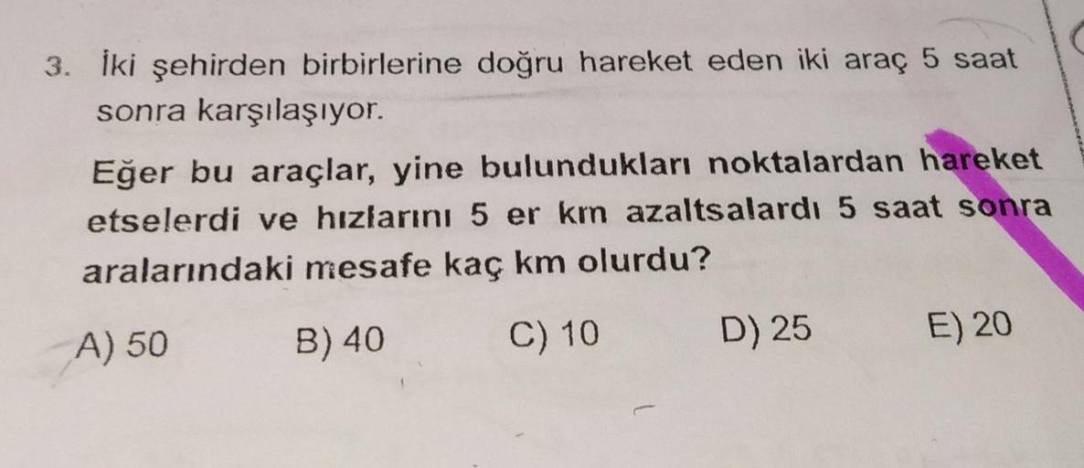 3. İki şehirden birbirlerine doğru hareket eden iki araç 5 saat
sonra karşılaşıyor.
Eğer bu araçlar, yine bulundukları noktalardan hareket
etselerdi ve hızlarını 5 er km azalts alardı 5 saat sonra
aralarındaki mesafe kaç km olurdu?
A) 50
B) 40
C) 10
D) 25