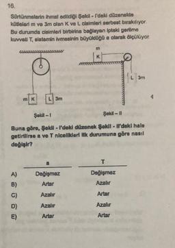 16.
Sürtünmelerin ihmal edildiği Şekil - I'deki düzenekte
kütlelerim ve 3m olan K ve L cisimleri serbest bırakılıyor.
Bu durumda cisimleri birbirine bağlayan ipteki gerilme
kuvveti T, sistemin ivmesinin büyüklüğü a olarak ölçülüyor.
m
K
L 3m
mK
L 3m
Şekl - 1
Şekil - 11
Buna göre, Şekil - l'doki düzenek Şekil - Ml'deki halo
getirilirse a ve T nlcelikleri ilk durumuna göre nasıl
değişir?
a
T
A)
B)
Değişmez
Artar
Değişmez
Azahr
C)
Azalır
Artar
Azalır
Azalır
D)
E)
Artar
Artar
