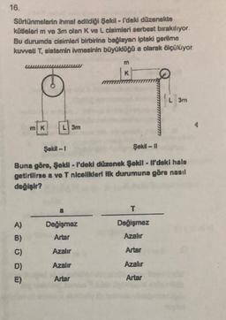 16.
Sürtünmelerin ihmal edildiği Şekil - I'deki düzenekte
kütlelerim ve 3m olan K ve L cisimleri serbest bırakılıyor.
Bu durumda cisimleri birbirine bağlayan ipteki gerilme
kuvveti T, sistemin ivmesinin büyüklüğü a olarak ölçülüyor.
m
K
L 3m
mK
L 3m
Şekl - 1
Şekil - 11
Buna göre, Şekil - l'doki düzenek Şekil - Ml'deki halo
getirilirse a ve T nlcelikleri ilk durumuna göre nasıl
değişir?
a
T
A)
B)
Değişmez
Artar
Değişmez
Azahr
C)
Azalır
Artar
Azalır
Azalır
D)
E)
Artar
Artar
