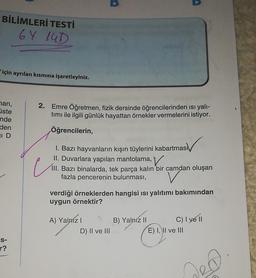 BİLİMLERİ TESTİ
6Y 14D
için ayrılan kısmına işaretleyiniz.
yan,
üste
2. Emre Öğretmen, fizik dersinde öğrencilerinden isi yali-
timi ile ilgili günlük hayattan örnekler vermelerini istiyor.
nde
den
ID
Öğrencilerin,
e
I. Bazı hayvanların kışın tüylerini kabartması
II. Duvarlara yapılan mantolama,
III. Bazı binalarda, tek parça kalın bir camdan oluşan
fazla pencerenin bulunması,
verdiği örneklerden hangisi isi yalıtımı bakımından
uygun örnektir?
A) Yalnizi
D) II ve III
B) Yalnız II C) I ve 11
E) I, II ve III
S-
r?
hea
