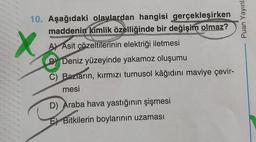 Puan Yayınl:
X
10. Aşağıdaki olaylardan hangisi gerçekleşirken
maddenin kimlik özelliğinde bir değişim olmaz?
A) Asit çözeltilerinin elektriği iletmesi
B) Deniz yüzeyinde yakamoz oluşumu
C) Bazların, kırmızı turnusol kâğıdını maviye çevir-
mesi
D) Araba hava yastığının şişmesi
Bitkilerin boylarının uzaması