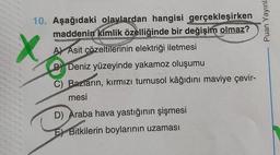 Puan Yayınl:
X
10. Aşağıdaki olaylardan hangisi gerçekleşirken
maddenin kimlik özelliğinde bir değişim olmaz?
A) Asit çözeltilerinin elektriği iletmesi
B) Deniz yüzeyinde yakamoz oluşumu
C) Bazların, kırmızı turnusol kâğıdını maviye çevir-
mesi
D) Araba hava yastığının şişmesi
Bitkilerin boylarının uzaması
