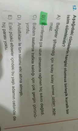 12. Aşağıdaki cümlelerin hangisi olumsuz birleşik kuralli bir
isim cümlesidir?
A) Belgeler Şifrelendiği için kolay kolay kimse onları aça-
maz.
B) Konferans çok uzun olmasına rağmen hiç sıkıcı değildi.
C) Babam saatlerce trafikte kaldığı için çok gergin görünü-
yordu.
D) Anlattıkları ile tüm salonu etki altına almıştı.
E) Eski püskü elbiseler içindeki bu yaşlı adamın cebinde de
hiç parası yoktu.