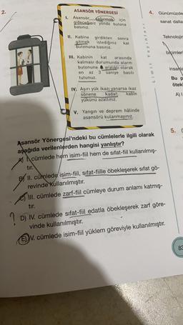 2.
4.
Günümüzde
1.
ASANSÖR YÖNERGESİ
Asansör
çağırmak için
gideceğiniz yönde butona
basınız.
sanat dalla
Teknolojir
II. Kabine girdikten sonra
gitmek istediğiniz kat
butonuna basınız.
Limit Yayinlari
bicimler
III. Kabinin kat arasında
kalması durumunda alarm
butonuna 4 aralıklı olarak
en az 3 saniye basılı
tutunuz.
insanla
Bu p
öteki
IV. Aşırı yük ikazı yanarsa ikaz
sönene kadar kabin
yükünü azaltiniz.
A)
V. Yangın ve deprem hâlinde
asansörü kulanmayınız.
5. C
Asansör Yönergesi'ndeki bu cümlelerle ilgili olarak
aşağıda verilenlerden hangisi yanlıştır?
A cümlede hem isim-fiil hem de sifat-fiil kullanılmış-
tır.
B) II. cümlede isim-fiil, sifat-fiille öbekleşerek sifat gö-
revinde kullanılmıştır.
III. cümlede zarf-fiil cümleye durum anlamı katmış-
tır.
D) IV. cümlede sifat-fiil edatla öbekleşerek zarf göre-
vinde kullanılmıştır.
ED V. cümlede isim-fiil yüklem göreviyle kullanılmıştır.
? iv.
83