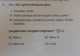 4.
Cu = 63,5 g/mol olduğuna göre,
1. Izotopları vardır.
II. Kütle numarası 63'den büyük izotopu yoktur.
III. Izotoplarından bazılarının proton sayısı 29'dan
büyüktür.
yargılarından hangileri doğrudur? Cu)
29Cu
A) Yalnız!
B) Yalnız II
C) Yalnız III
D) I ve II
