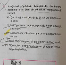 Aşağıdaki cümlelerin hangisinde, tamlayanı
adlaşmış sifat olan bir ad takımı (tamlaması)
vardır?
A) Çocukluğumun geçtiği o güzel evi unutama-
mıştım.
B) Ünlü yazarımızın son yapıtında insan sevgisi
anlatılıyor.
6) Babaannem yoksulların yardımına koşardı her
zaman.
Dl Dün, radyoda genç bir şarkıcının konseri vardı.
Öğrenciler sınav heyecanını şimdiden yaşa-
maya başladılar.
JO