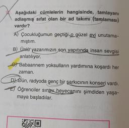 Aşağıdaki cümlelerin hangisinde, tamlayanı
adlaşmış sifat olan bir ad takımı (tamlaması)
vardır?
A) Çocukluğumun geçtiği o güzel evi unutama-
mıştım.
B) Ünlü yazarımızın son yapıtında insan sevgisi
anlatılıyor.
6) Babaannem yoksulların yardımına koşardı her
zaman.
Dl Dün, radyoda genç bir şarkıcının konseri vardı.
Öğrenciler sınav heyecanını şimdiden yaşa-
maya başladılar.
JO
