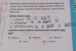 Elektronlar orbitallere enerjisi en düşük olandan başlayarak
yerleşir. Atom temel hâlde iken düşük enerjili bir orbital dol-
madan sonraki orbitallere elektron gelemez. Buna Aufbau
ilkesi denir.
BOD
1
Aufbau ilkesine göre,
1. 1s22s 2p6
II. 1822s22p@3p
III. 1s22s22p63s 3p64s &
yukarıda verilen elektron dizilimlerinden hangileri hata-
lidir?
A) Yalnız !
B) Yalnız 11
C) Yalnız III
E) I, II ve III
D) I ve II
