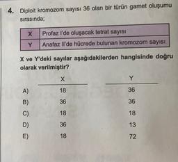 4. Diploit kromozom sayısı 36 olan bir türün gamet oluşumu
sırasında;
x
Profaz l'de oluşacak tetrat sayısı
Anafaz Il'de hücrede bulunan kromozom sayısı
Y
X ve Y'deki sayılar aşağıdakilerden hangisinde doğru
olarak verilmiştir?
X
Y
A)
18
36
B)
36
36
C)
18
18
36
13
D)
E)
18
72
