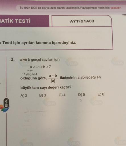 Bu ürün DCS ile kişiye özel olarak üretilmiştir. Paylaşılması kesinlikle yasaktır.
IATİK TESTİ
AYT/21A03
(Testi için ayrılan kısmına işaretleyiniz.
3.
a ve b gerçel sayıları için
a<-1<b<7
-1,00004
a + b
olduğuna göre, ifadesinin alabileceği en
al
büyük tam