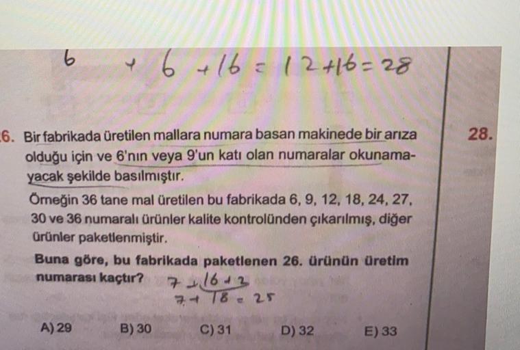 6
e 6 + 16 = 12 +16=28
28.
-6. Bir fabrikada üretilen mallara numara basan makinede bir arıza
olduğu için ve 6'nın veya 9'un katı olan numaralar okunama-
yacak şekilde basılmıştır.
Örneğin 36 tane mal üretilen bu fabrikada 6, 9, 12, 18, 24, 27,
30 ve 36 nu