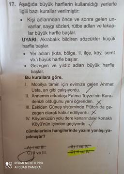 17. Aşağıda büyük harflerin kullanıldığı yerlerle
ilgili bazı kurallar verilmiştir:
Kişi adlarından önce ve sonra gelen un-
vanlar, saygı sözleri, rütbe adları ve lakap-
lar büyük harfle başlar.
UYARI: Akrabalık bildiren sözcükler küçük
harfle başlar.
Yer adları (kita, bölge, il, ilçe, köy, semt
vb.) büyük harfle başlar.
• Gezegen ve yıldız adları büyük harfle
başlar.
Bu kurallara göre,
1. Mobilya tamiri için evimize gelen Ahmet
Usta, arı gibi çalışıyordu.
II. Annemin arkadaşı Fatma Teyze'nin Kara-
denizli olduğunu yeni öğrendim. X
III. Eskiden Güneş sisteminde Pluton da ge-
zegen olarak kabul ediliyordu. X
IV. Köyümüzün yolu dere kenarındaki Konaklı
Köyü'nün içinden geçiyordu.
cümlelerinin hangilerinde yazım yanlışı ya-
pılmıştır?
Attve tit.
C) I ve III.
B) tve tv.
Dve lv.
REDMI NOTE 8 PRO
AI QUAD CAMERA
