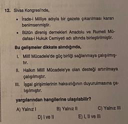 12. Sivas Kongresi'nde,
İrade-i Milliye adıyla bir gazete çıkarılması kararı
benimsenmiştir.
• Bütün direniş dernekleri Anadolu ve Rumeli Mü-
dafaa-i Hukuk Cemiyeti adı altında birleştirilmiştir.
Bu gelişmeler dikkate alındığında,
1. Milli Mücadele'de güç birliği sağlanmaya çalışılmış-
tir.
II. Halkın Milli Mücadele'ye olan desteği artırılmaya
çalışılmıştır.
III. işgal girişimlerinin haksızlığının duyurulmasına ça-
lışılmıştır.
yargılarından hangilerine ulaşılabilir?
A) Yalnız 1
D) I ve II
B) Yalnız II
C) Yalnız III
E) I, II ve III
