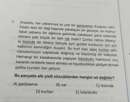 3.
Anadolu, her yabancıya az çok bir garipseme duygusu verir.
İnsani issiz bir dağ başında yakalayan bir geceyle, en mamur
fakat yabancı bir eğlence şehrinde yakalayan gece arasında
bilmem pek büyük bir fark var mıdır? Çünkü netice itibariy-
la ikisinde de derece farkıyla aynı gurbet kurdunun için için
kalbimizi kemirdiğini duyarız. Bu kurt bazı ağaç kurtları gibi,
vücudumuzun yapısında doğmuş ve büyümüş bir tufeylidir.
Herhangi bir kasabasında yaşayan İstanbullu memurun onu
karanlık renklerle tasvir etmesi ve hayatsızlıktan şikâyet etmesi
galiba bundan ileri geliyor.
Bu parçada altı çizili sözcüklerden hangisi ad değildir?
A) garipseme
B) var
C) ikisinde
E) İstanbullu
D) kurtlari