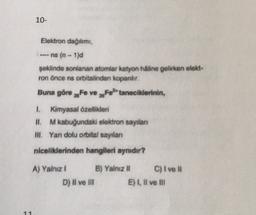 10-
Elektron dağılımı
--- ns (n-1)d
seklinde sonlanan atomlar katyon haline gelirken elekt:
ron önce ns orbitalinden kopandir.
Buna göre xefe ve Fetaneciklerinin,
Kimyasal özellikleri
H. M kabuğundaki elektron sayian
III. Yan dolu orbital sayılan
niceliklerinden hangileri aynidir?
A) Yalnız 1 B) Yalnız II C) I ve II
D) Il ve II E), Il ve II
11
