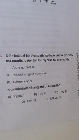 Be
B
Al Atom
5. Nötr haldeki bir elementin sadece bütün iyonlaş-
ma enerjisi değerleri biliniyorsa bu elementin,
SARMAL KIMYA
1.
Atom numarası
II. Periyot ve grup numarası
III. Nötron sayısı
niceliklerinden hangileri bulunabilir?
A) Yalnız 1 B) I ve II C) I ve III
D) II ve III E) I, II ve III