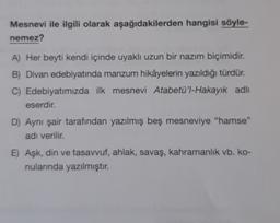 Mesnevi ile ilgili olarak aşağıdakilerden hangisi söyle-
nemez?
A) Her beyti kendi içinde uyaklı uzun bir nazım biçimidir.
B) Divan edebiyatında manzum hikâyelerin yazıldığı türdür.
C) Edebiyatımızda ilk mesnevi Atabetü'l-Hakayık adh
eserdir.
D) Aynı şair tarafından yazılmış beş mesneviye "hamse"
adı verilir.
E) Aşk, din ve tasavvuf, ahlak, savaş, kahramanlik vb. ko-
nularında yazılmıştır.
