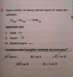 3. Sabit sıcaklık ve basınç altında kapalı bir kapta ger-
çekleşen,
H2(g) + Br2(9)
2HBr
(9)
tepkimesi için,
1. Kütle +
II. Hacim +
III. Molekül sayısı
-
niceliklerinden hangileri zamanla korunmuştur?
B) I ve II
C) I ve III
A) Yalnız !
os
D) Il ve III
E) I, II ve III
