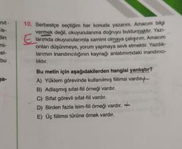 nit
is-
Bin
mi-
cel-
bu
10. Serbestçe seçtiğim her konuda yazarım. Amacım bilgi
vermek değil, okuyucularıma doğruyu buldurmaktır. Yazı-
larımda okuyucularımla samimi olmaya çalışırım. Amacım
onları düşünmeye, yorum yapmaya sevk etmektir. Yazdik-
larımın inandırıcılığının kaynağı anlatımımdaki inandırıcı-
liktır.
sa-
Bu metin için aşağıdakilerden hangisi yanlıştır?
A) Yüklem görevinde kullanılmış fiilimsi vardır.t-
B) Adlaşmış sifat-fiil örneği vardır.
C) Sifat görevli sifat-fiil vardır.
D) Birden fazla isim-fiil örneği vardır. +
E) Üç fiilimsi türüne örnek vardır.