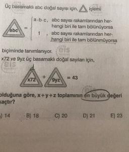 Üç basamaklı abc doğal sayısı için, Aişlemi
000
abc
a.b.c, abc sayısı rakamlarından her-
hangi biri ile tam bölünüyorsa
1 abc sayısı rakamlarından her-
hangi biri ile tam bölünmüyorsa
biçiminde tanımlanıyor.
X72 ve Syz üç basamaklı doğal sayıları için,
+
X72
= 43
9yz
olduğuna göre, x+y+z toplamının en büyük değeri
kaçtır?
:) 14
B) 18
C) 20
D) 21
E) 23
