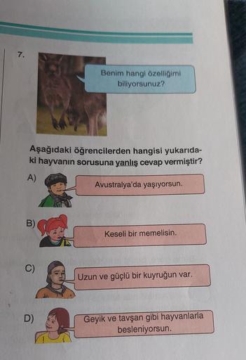 7.
Benim hangi özelliğimi
biliyorsunuz?
Aşağıdaki öğrencilerden hangisi yukarıda-
ki hayvanın sorusuna yanlış cevap vermiştir?
A)
Avustralya'da yaşıyorsun.
B)
Keseli bir memelisin.
C)
Uzun ve güçlü bir kuyruğun var.
D)
Geyik ve tavşan gibi hayvanlarla
besl
