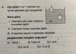 X
4.
Eşit kütleli X ve Y cisimleri Sıvı
içinde şekildeki gibi dengededir.
WA
Buna göre;
1. Cisimlere etki eden kaldırma
Sim
kuwetleri eşittir.
II. Cisimlerin batan hacimleri eşittir.
III. X cisminin hacmi Y ninkinden büyüktür.
yargılarından hangileri doğrudur?
A) Yalnız! B) Yalnız III C) I ve II
D) II ve III E) 1, II ve III