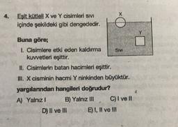 X
4.
Eşit kütleli X ve Y cisimleri Sıvı
içinde şekildeki gibi dengededir.
WA
Buna göre;
1. Cisimlere etki eden kaldırma
Sim
kuwetleri eşittir.
II. Cisimlerin batan hacimleri eşittir.
III. X cisminin hacmi Y ninkinden büyüktür.
yargılarından hangileri doğrudur?
A) Yalnız! B) Yalnız III C) I ve II
D) II ve III E) 1, II ve III
