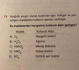 13. Aşağıda yaygın olarak kullanılan bazı indirgen ve yük-
seltgen maddelerin kullanım alanları verilmiştir.
Bu maddelerden hangisinin kullanım alanı yanlıştır?
Madde
Kullanım Alanı
A) Og
Margarin üretimi
Ağartıcı
Mikrop öldürücü
B) H2O2
C) KMnO4
D) HNO,
E) SOZ
Gübre üretimi
Sülfürik asit üretimi
